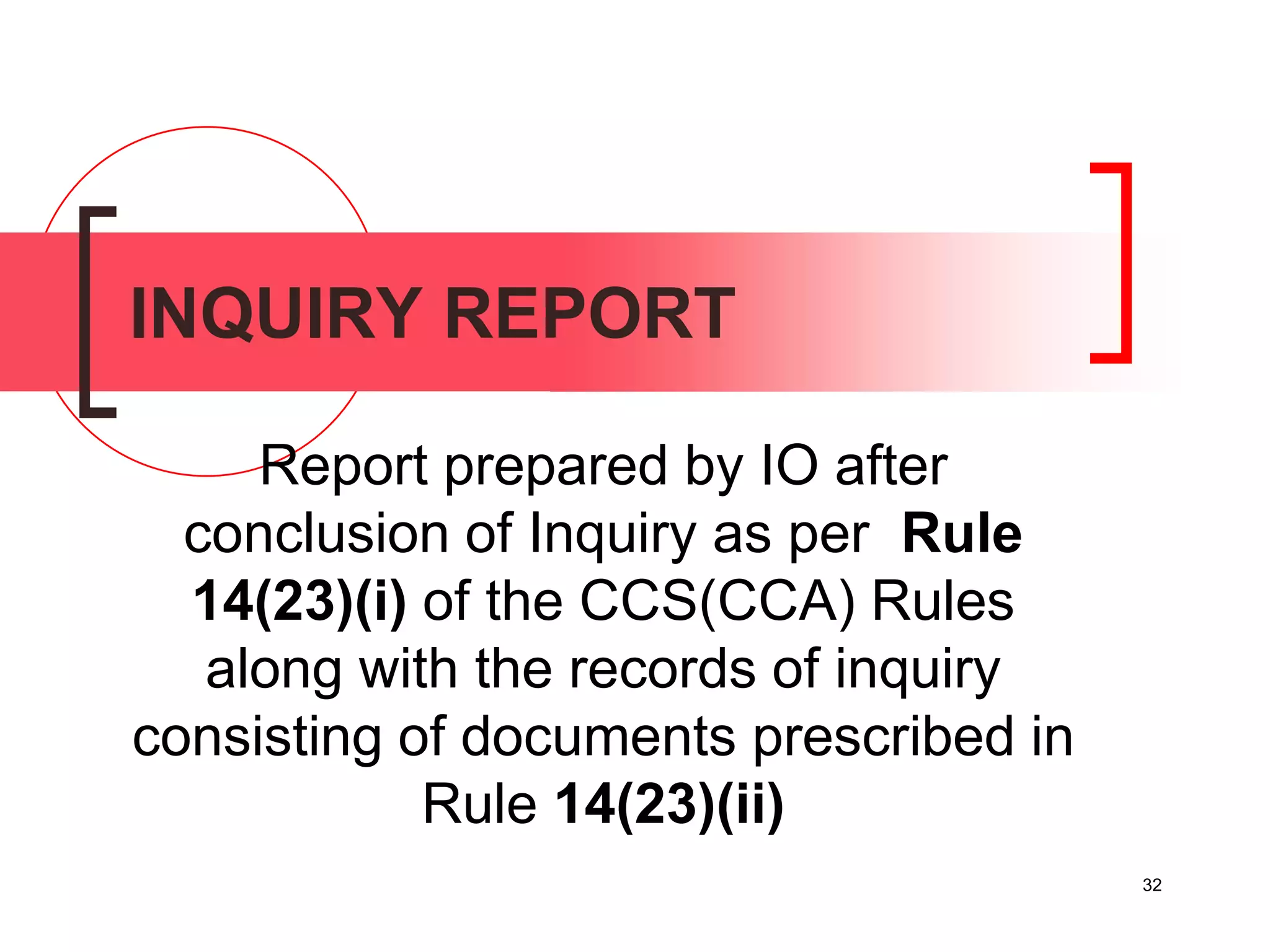 32
INQUIRY REPORT
Report prepared by IO after
conclusion of Inquiry as per Rule
14(23)(i) of the CCS(CCA) Rules
along with the records of inquiry
consisting of documents prescribed in
Rule 14(23)(ii)
 