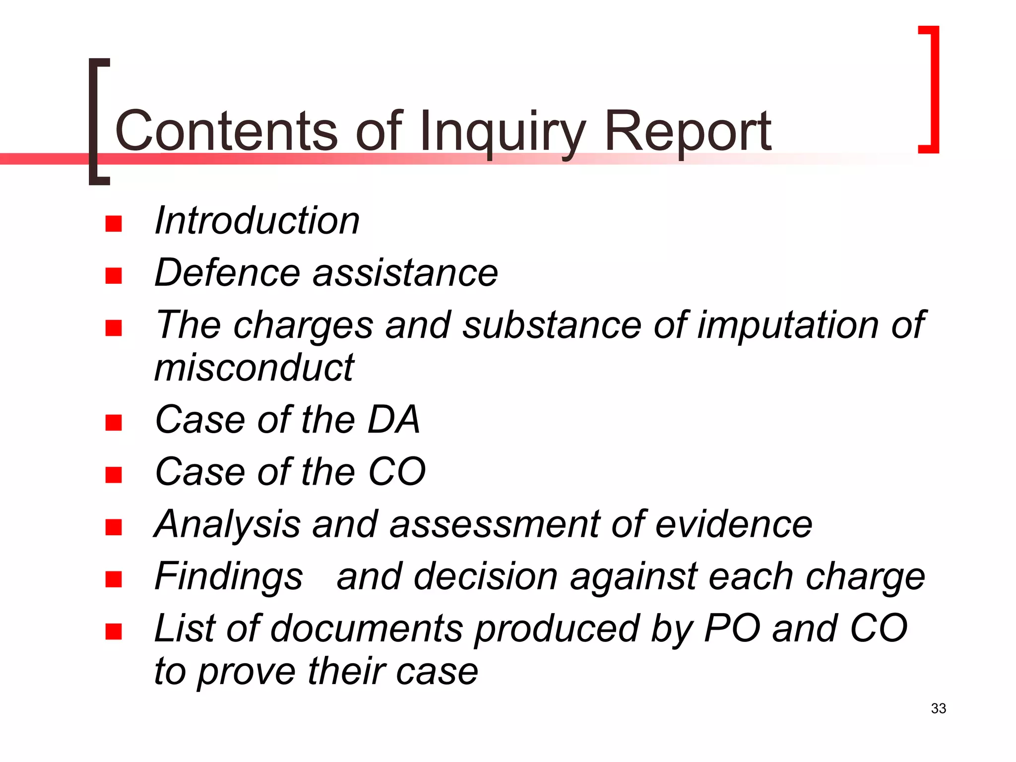 33
Contents of Inquiry Report
 Introduction
 Defence assistance
 The charges and substance of imputation of
misconduct
 Case of the DA
 Case of the CO
 Analysis and assessment of evidence
 Findings and decision against each charge
 List of documents produced by PO and CO
to prove their case
 