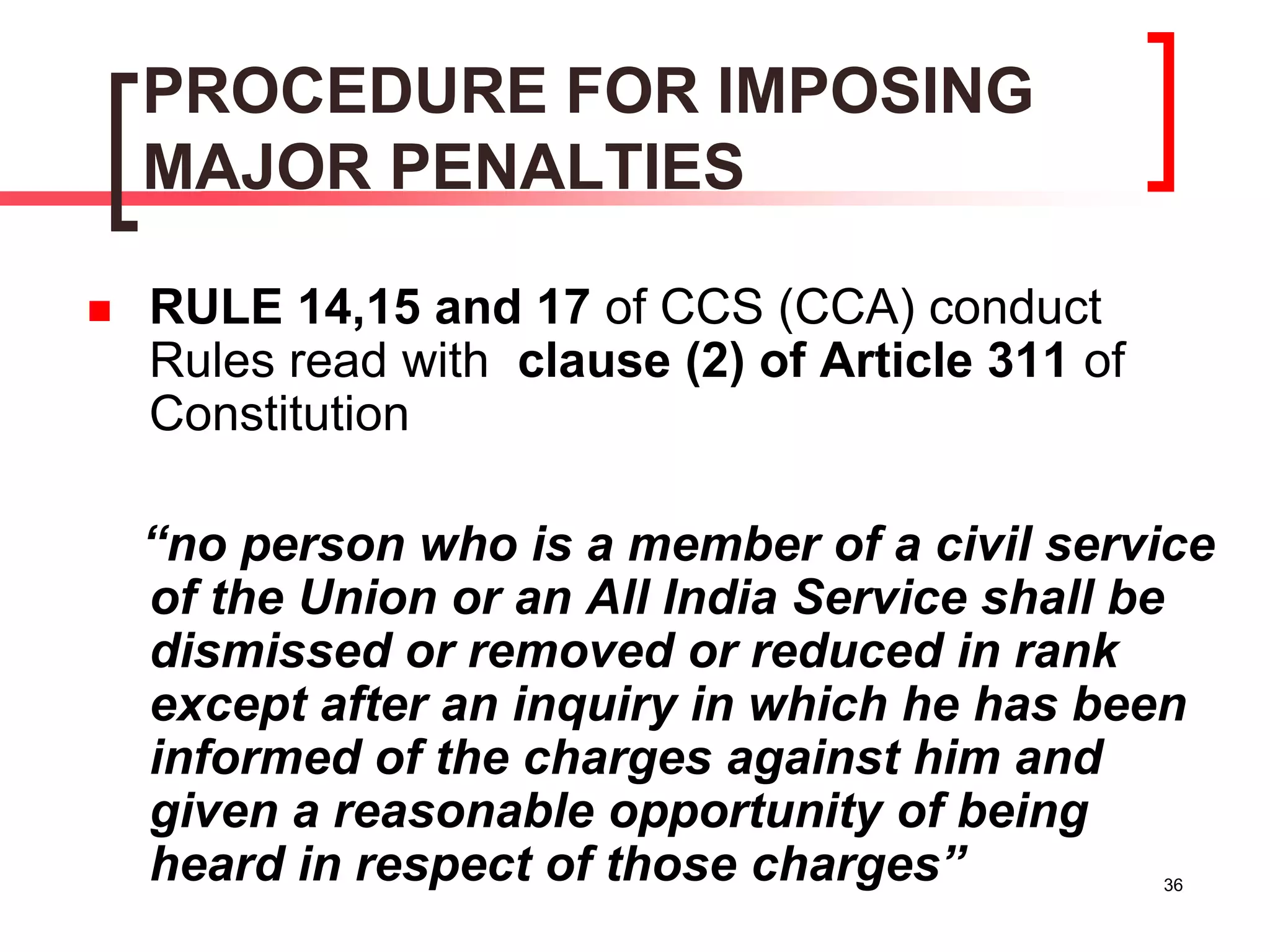 36
PROCEDURE FOR IMPOSING
MAJOR PENALTIES
 RULE 14,15 and 17 of CCS (CCA) conduct
Rules read with clause (2) of Article 311 of
Constitution
“no person who is a member of a civil service
of the Union or an All India Service shall be
dismissed or removed or reduced in rank
except after an inquiry in which he has been
informed of the charges against him and
given a reasonable opportunity of being
heard in respect of those charges”
 