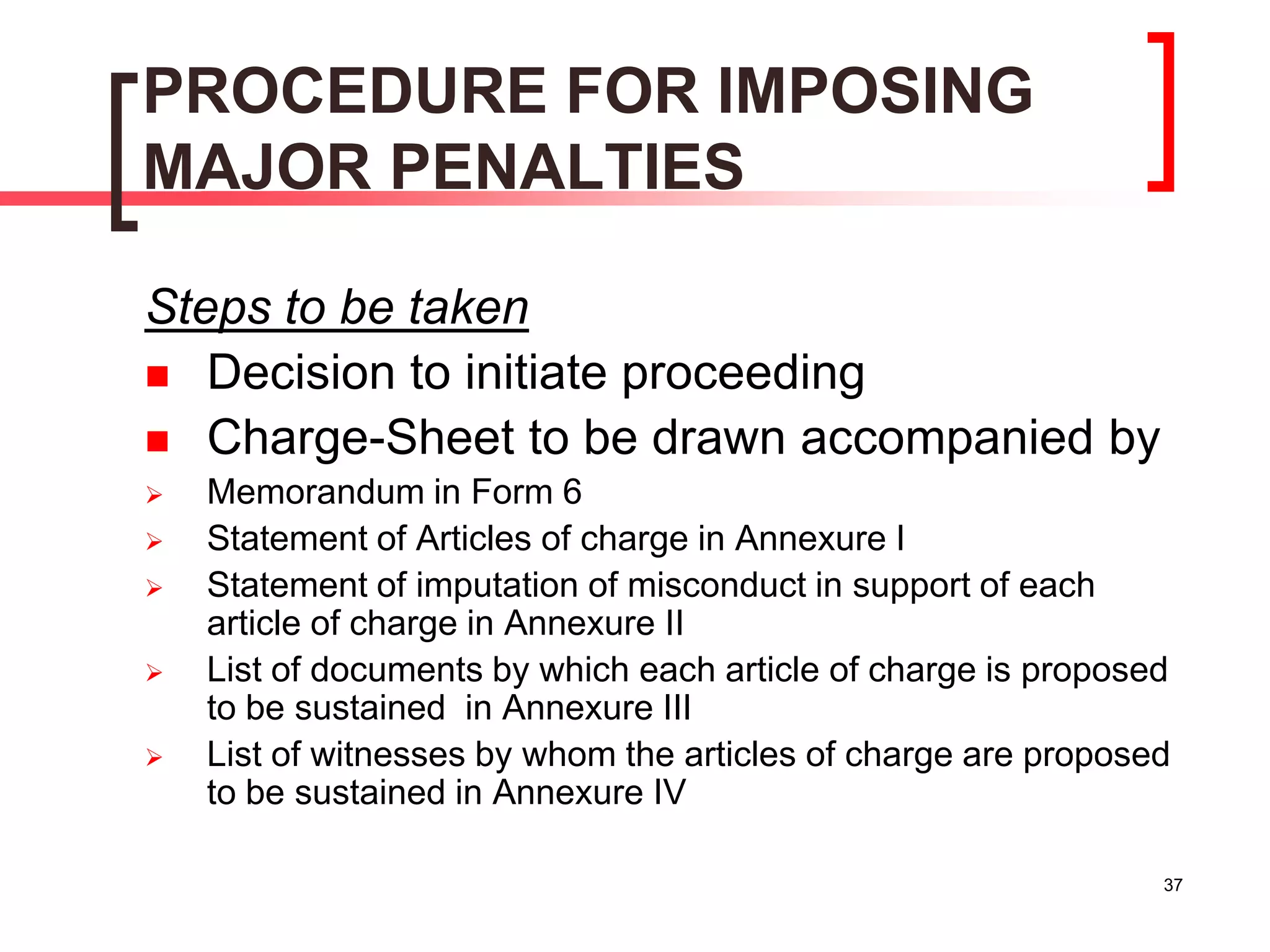 37
PROCEDURE FOR IMPOSING
MAJOR PENALTIES
Steps to be taken
 Decision to initiate proceeding
 Charge-Sheet to be drawn accompanied by
 Memorandum in Form 6
 Statement of Articles of charge in Annexure I
 Statement of imputation of misconduct in support of each
article of charge in Annexure II
 List of documents by which each article of charge is proposed
to be sustained in Annexure III
 List of witnesses by whom the articles of charge are proposed
to be sustained in Annexure IV
 
