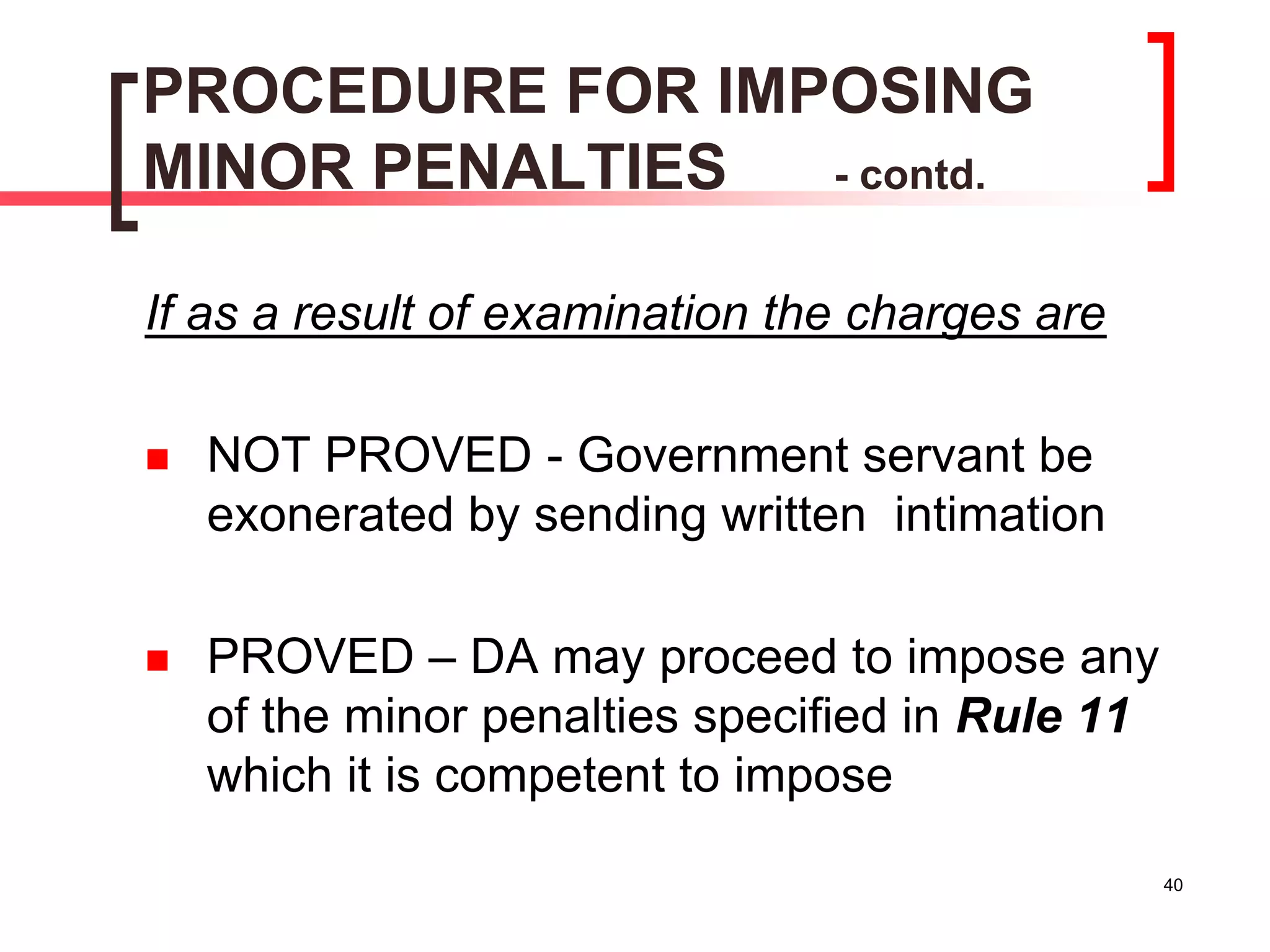 40
PROCEDURE FOR IMPOSING
MINOR PENALTIES - contd.
If as a result of examination the charges are
 NOT PROVED - Government servant be
exonerated by sending written intimation
 PROVED – DA may proceed to impose any
of the minor penalties specified in Rule 11
which it is competent to impose
 