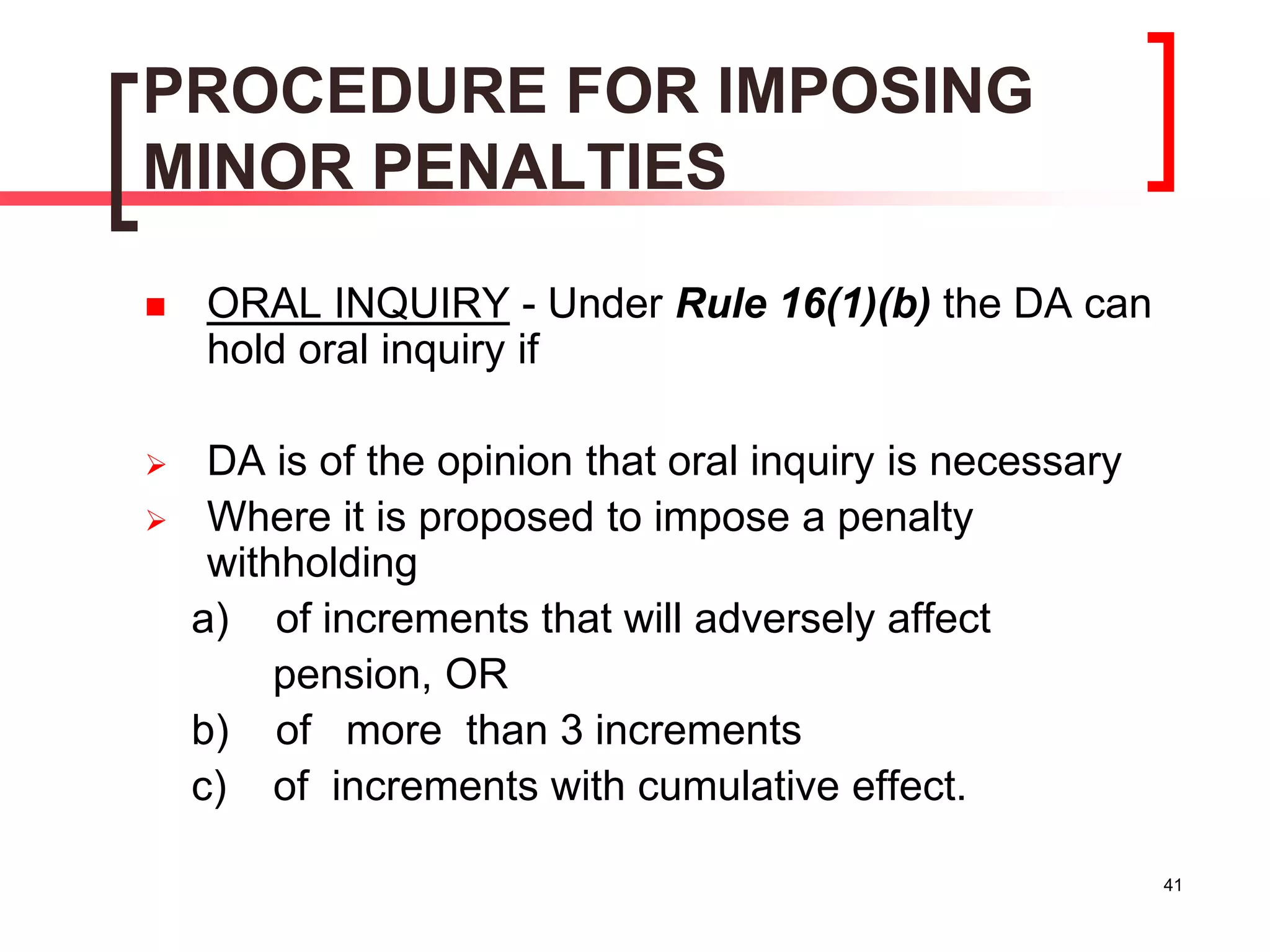 41
PROCEDURE FOR IMPOSING
MINOR PENALTIES
 ORAL INQUIRY - Under Rule 16(1)(b) the DA can
hold oral inquiry if
 DA is of the opinion that oral inquiry is necessary
 Where it is proposed to impose a penalty
withholding
a) of increments that will adversely affect
pension, OR
b) of more than 3 increments
c) of increments with cumulative effect.
 