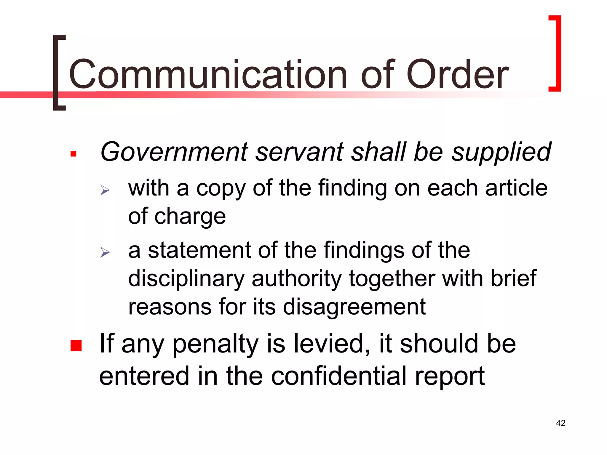 42
Communication of Order
 Government servant shall be supplied
 with a copy of the finding on each article
of charge
 a statement of the findings of the
disciplinary authority together with brief
reasons for its disagreement
 If any penalty is levied, it should be
entered in the confidential report
 