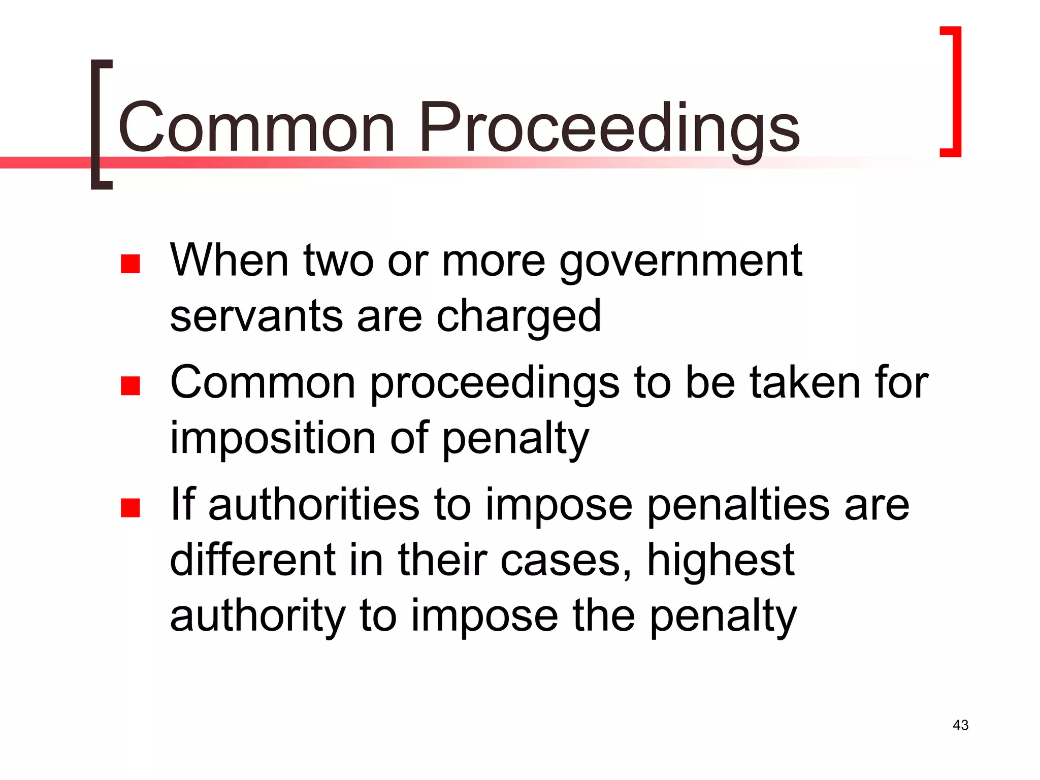 43
Common Proceedings
 When two or more government
servants are charged
 Common proceedings to be taken for
imposition of penalty
 If authorities to impose penalties are
different in their cases, highest
authority to impose the penalty
 
