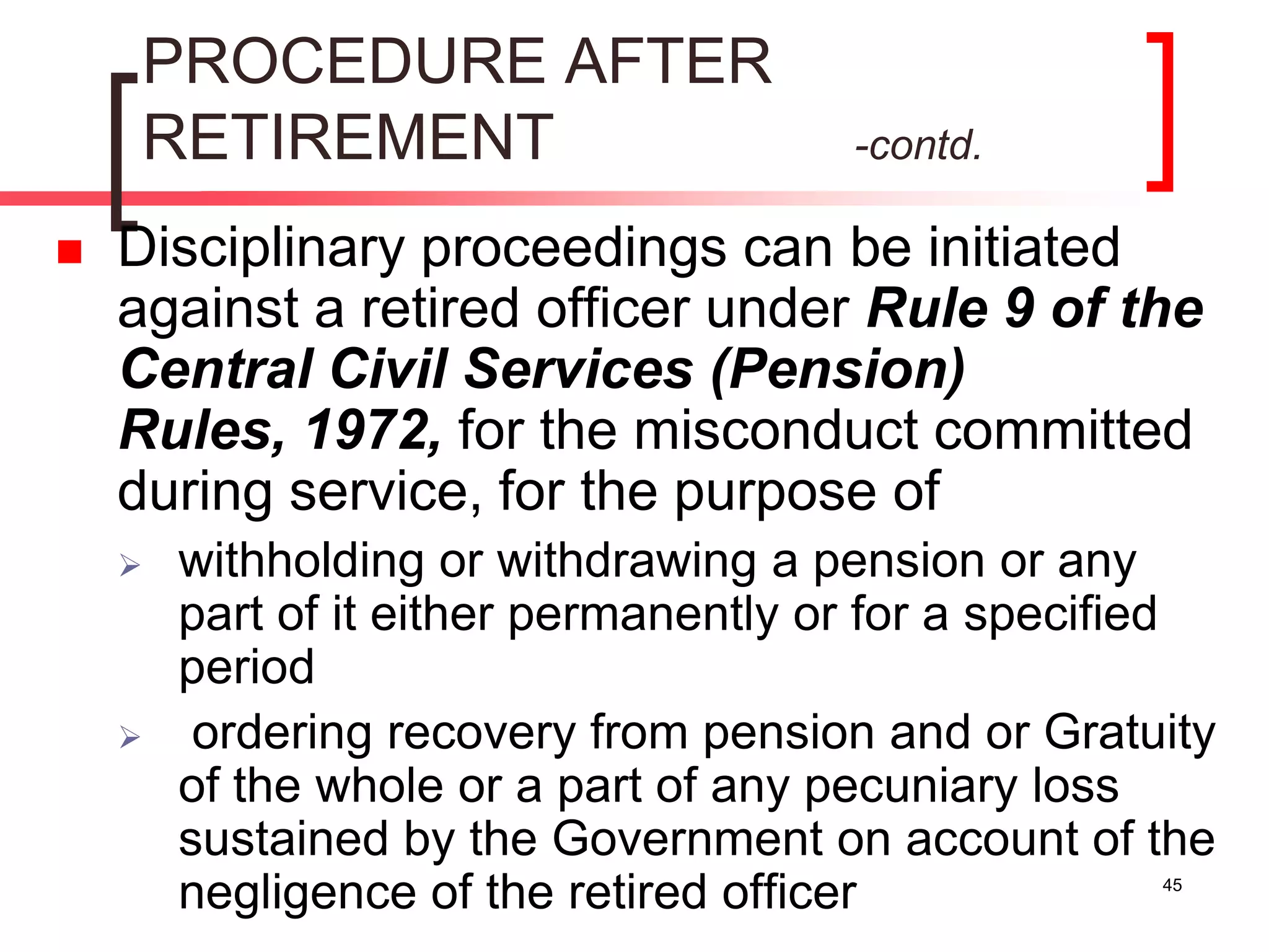 45
PROCEDURE AFTER
RETIREMENT -contd.
 Disciplinary proceedings can be initiated
against a retired officer under Rule 9 of the
Central Civil Services (Pension)
Rules, 1972, for the misconduct committed
during service, for the purpose of
 withholding or withdrawing a pension or any
part of it either permanently or for a specified
period
 ordering recovery from pension and or Gratuity
of the whole or a part of any pecuniary loss
sustained by the Government on account of the
negligence of the retired officer
 