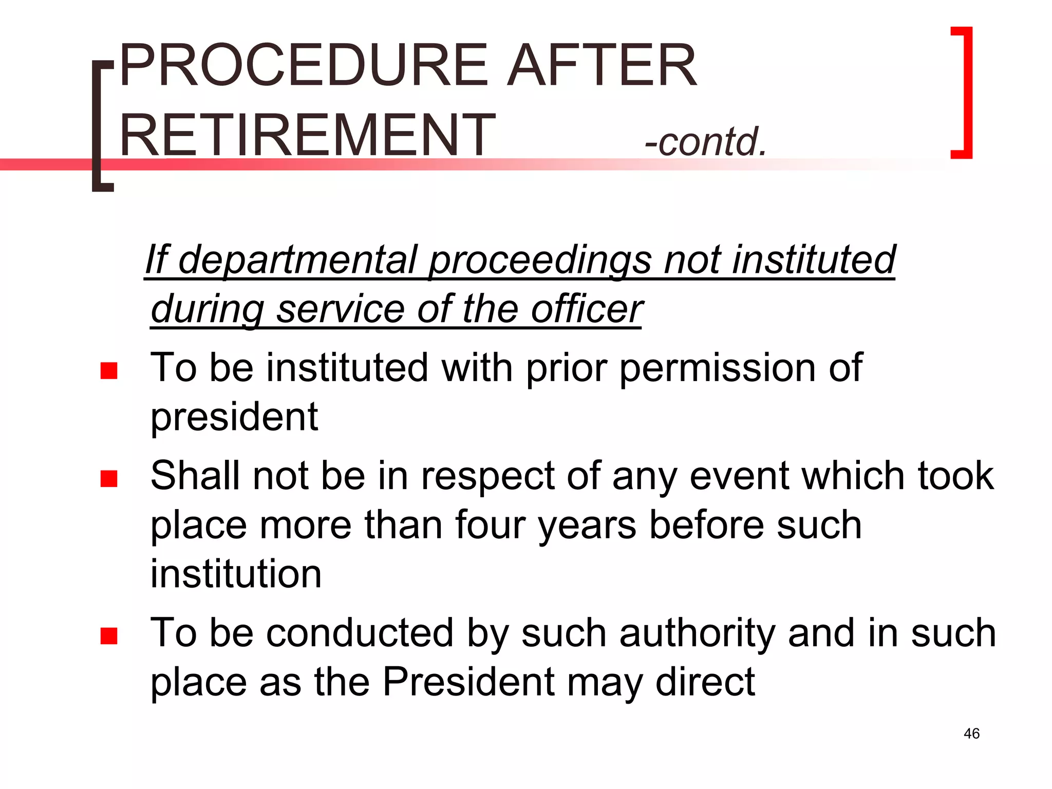 46
PROCEDURE AFTER
RETIREMENT -contd.
If departmental proceedings not instituted
during service of the officer
 To be instituted with prior permission of
president
 Shall not be in respect of any event which took
place more than four years before such
institution
 To be conducted by such authority and in such
place as the President may direct
 