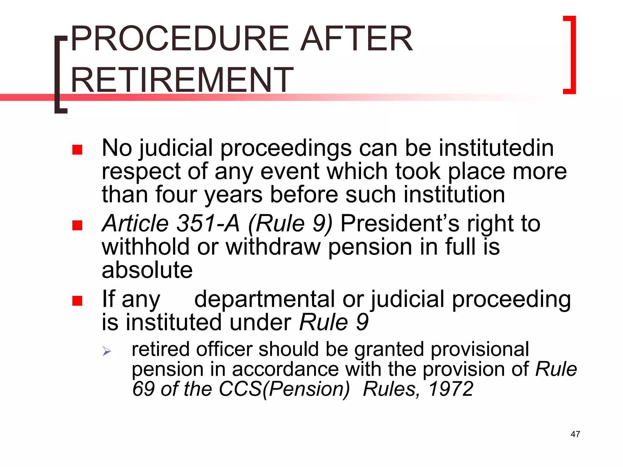 47
PROCEDURE AFTER
RETIREMENT
 No judicial proceedings can be institutedin
respect of any event which took place more
than four years before such institution
 Article 351-A (Rule 9) President’s right to
withhold or withdraw pension in full is
absolute
 If any departmental or judicial proceeding
is instituted under Rule 9
 retired officer should be granted provisional
pension in accordance with the provision of Rule
69 of the CCS(Pension) Rules, 1972
 