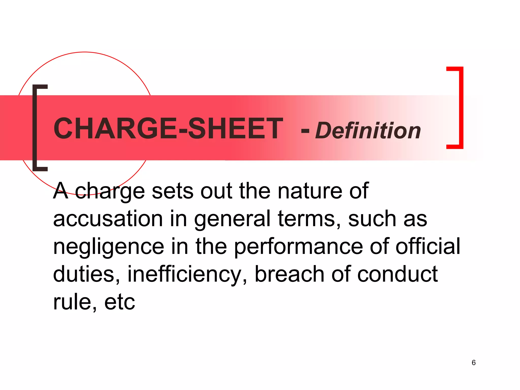 6
CHARGE-SHEET - Definition
A charge sets out the nature of
accusation in general terms, such as
negligence in the performance of official
duties, inefficiency, breach of conduct
rule, etc
 