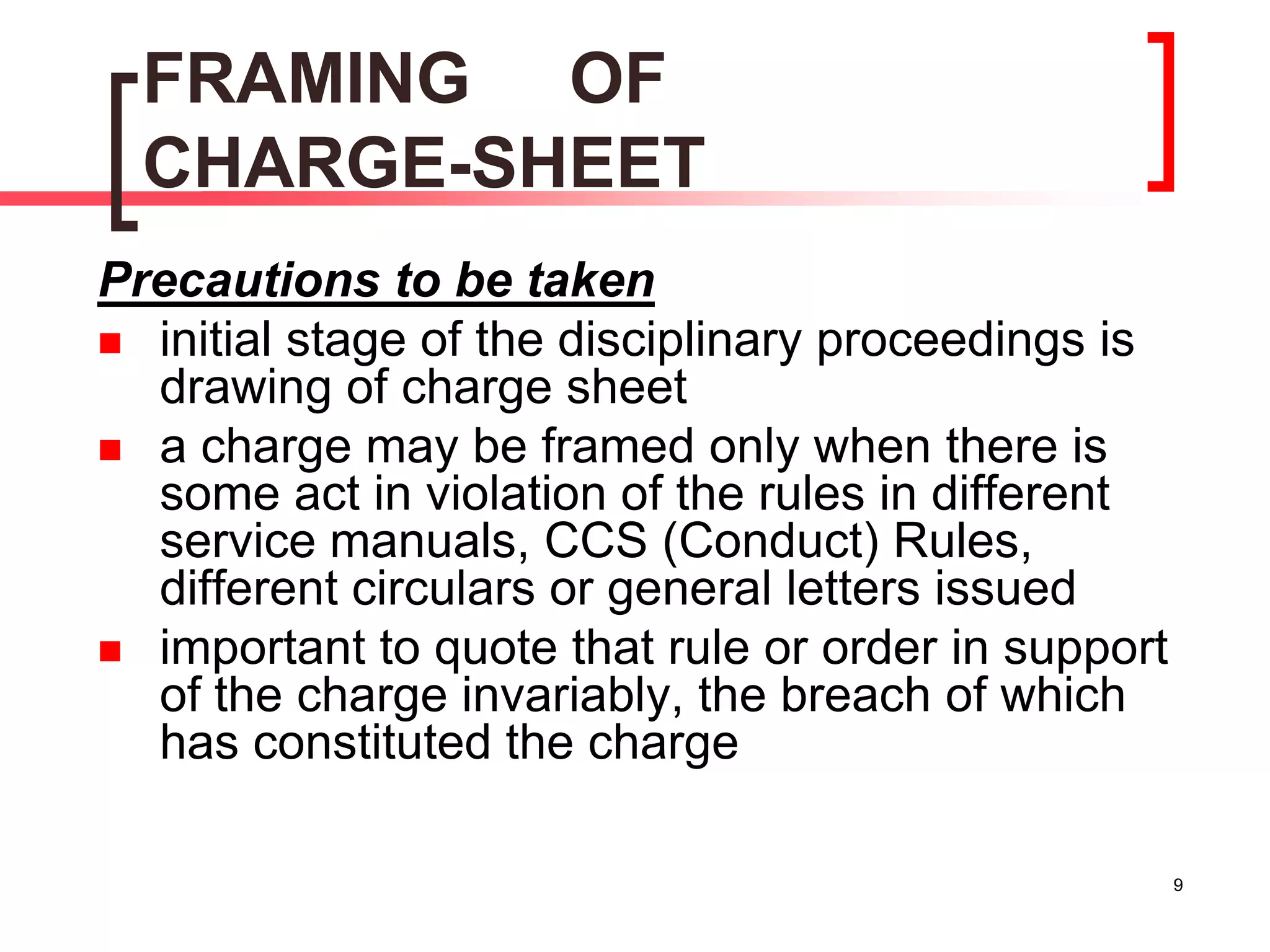 9
FRAMING OF
CHARGE-SHEET
Precautions to be taken
 initial stage of the disciplinary proceedings is
drawing of charge sheet
 a charge may be framed only when there is
some act in violation of the rules in different
service manuals, CCS (Conduct) Rules,
different circulars or general letters issued
 important to quote that rule or order in support
of the charge invariably, the breach of which
has constituted the charge
 