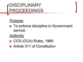 1
DISCIPLINARY
PROCEEDINGS
Purpose
 To enforce discipline in Government
service
Authority
 CCS (CCA) Rules, 1965
 Article 311 of Constitution
 