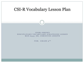 CSI-R Vocabulary Lesson Plan

IZORA BROWN
DISCIPLINARY VOCABULARY STRATEGIES LESSON
RED 6545; DR. CHRISTINE JOSEPH
FOR:

G R A D E 5 TH

 