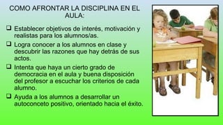 COMO AFRONTAR LA DISCIPLINA EN EL
AULA:
 Establecer objetivos de interés, motivación y
realistas para los alumnos/as.
 Logra conocer a los alumnos en clase y
descubrir las razones que hay detrás de sus
actos.
 Intenta que haya un cierto grado de
democracia en el aula y buena disposición
del profesor a escuchar los criterios de cada
alumno.
 Ayuda a los alumnos a desarrollar un
autoconceto positivo, orientado hacia el éxito.
 
