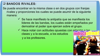  BANDOS RIVALES:
Se puede encontrar en la misma clase o en dos grupos con franjas
rivales y proporciones los cuales se puede asumir de la siguiente
manera:
 Se hace manifiesto la antipatía que se manifiesta los
lideres de las bandas, los cuales están empeñados por
demostrar el poder que ejercen sobre el grupo.
 Hace notar con actitudes opuestas con relación a las
clases y a la escuela, a los estudios
y a los profesores.
 