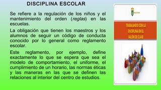 DISCIPLINA ESCOLAR
Se refiere a la regulación de los niños y el
mantenimiento del orden (reglas) en las
escuelas.
La obligación que tienen los maestros y los
alumnos de seguir un código de conducta
conocido por lo general como reglamento
escolar.
Este reglamento, por ejemplo, define
exactamente lo que se espera que sea el
modelo de comportamiento, el uniforme, el
cumplimiento de un horario, las normas éticas
y las maneras en las que se definen las
relaciones al interior del centro de estudios.
 