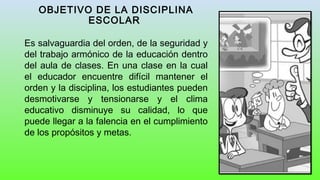 OBJETIVO DE LA DISCIPLINA
ESCOLAR
Es salvaguardia del orden, de la seguridad y
del trabajo armónico de la educación dentro
del aula de clases. En una clase en la cual
el educador encuentre difícil mantener el
orden y la disciplina, los estudiantes pueden
desmotivarse y tensionarse y el clima
educativo disminuye su calidad, lo que
puede llegar a la falencia en el cumplimiento
de los propósitos y metas.
 