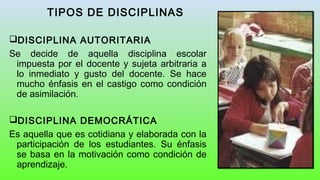 TIPOS DE DISCIPLINAS
DISCIPLINA AUTORITARIA
Se decide de aquella disciplina escolar
impuesta por el docente y sujeta arbitraria a
lo inmediato y gusto del docente. Se hace
mucho énfasis en el castigo como condición
de asimilación.
DISCIPLINA DEMOCRÁTICA
Es aquella que es cotidiana y elaborada con la
participación de los estudiantes. Su énfasis
se basa en la motivación como condición de
aprendizaje.
 