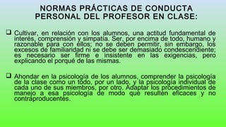 NORMAS PRÁCTICAS DE CONDUCTA
PERSONAL DEL PROFESOR EN CLASE:
 Cultivar, en relación con los alumnos, una actitud fundamental de
interés, comprensión y simpatía. Ser, por encima de todo, humano y
razonable para con ellos; no se deben permitir, sin embargo, los
excesos de familiaridad ni se debe ser demasiado condescendiente;
es necesario ser firme e insistente en las exigencias, pero
explicando el porqué de las mismas.
 Ahondar en la psicología de los alumnos, comprender la psicología
de la clase como un todo, por un lado, y la psicología individual de
cada uno de sus miembros, por otro. Adaptar los procedimientos de
manejo a esa psicología de modo que resulten eficaces y no
contraproducentes.
 
 