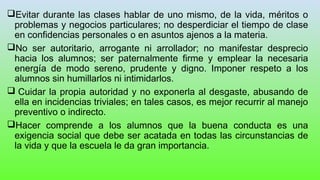 Evitar durante las clases hablar de uno mismo, de la vida, méritos o
problemas y negocios particulares; no desperdiciar el tiempo de clase
en confidencias personales o en asuntos ajenos a la materia.
No ser autoritario, arrogante ni arrollador; no manifestar desprecio
hacia los alumnos; ser paternalmente firme y emplear la necesaria
energía de modo sereno, prudente y digno. Imponer respeto a los
alumnos sin humillarlos ni intimidarlos.
 Cuidar la propia autoridad y no exponerla al desgaste, abusando de
ella en incidencias triviales; en tales casos, es mejor recurrir al manejo
preventivo o indirecto.
Hacer comprende a los alumnos que la buena conducta es una
exigencia social que debe ser acatada en todas las circunstancias de
la vida y que la escuela le da gran importancia.
 