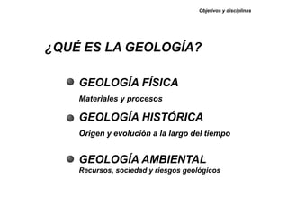 GEOLOGÍA FÍSICA
Materiales y procesos
GEOLOGÍA HISTÓRICA
Origen y evolución a la largo del tiempo
GEOLOGÍA AMBIENTAL
Recursos, sociedad y riesgos geológicos
Objetivos y disciplinas
¿QUÉ ES LA GEOLOGÍA?
 