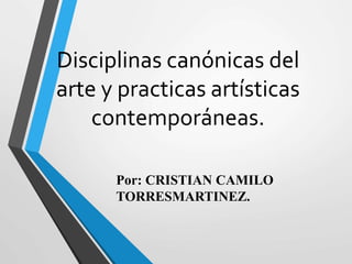 Disciplinas canónicas del
arte y practicas artísticas
contemporáneas.
Por: CRISTIAN CAMILO
TORRESMARTINEZ.
 