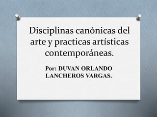 Disciplinas canónicas del
arte y practicas artísticas
contemporáneas.
Por: DUVAN ORLANDO
LANCHEROS VARGAS.
 