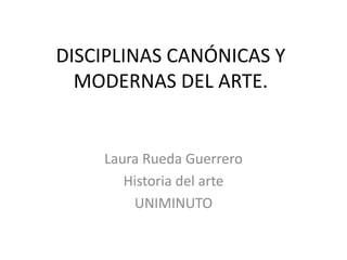 DISCIPLINAS CANÓNICAS Y
MODERNAS DEL ARTE.

Laura Rueda Guerrero
Historia del arte
UNIMINUTO

 