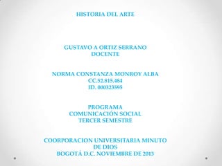 HISTORIA DEL ARTE

GUSTAVO A ORTIZ SERRANO
DOCENTE

NORMA CONSTANZA MONROY ALBA
CC.52.815.484
ID. 000323595

PROGRAMA
COMUNICACIÓN SOCIAL
TERCER SEMESTRE

COORPORACION UNIVERSITARIA MINUTO
DE DIOS
BOGOTÁ D.C. NOVIEMBRE DE 2013

 