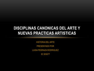 HISTORIA DEL ARTE
PRESENTADO POR
LUISA PEDRAZA RODRIGUEZ
ID 383677
DISCIPLINAS CANONICAS DEL ARTE Y
NUEVAS PRACTICAS ARTISTICAS
 