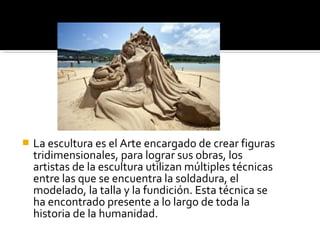  La escultura es el Arte encargado de crear figuras
tridimensionales, para lograr sus obras, los
artistas de la escultura utilizan múltiples técnicas
entre las que se encuentra la soldadura, el
modelado, la talla y la fundición. Esta técnica se
ha encontrado presente a lo largo de toda la
historia de la humanidad.
 