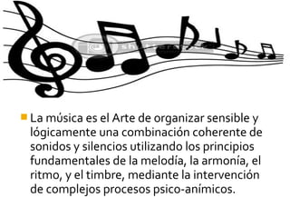  La música es el Arte de organizar sensible y
lógicamente una combinación coherente de
sonidos y silencios utilizando los principios
fundamentales de la melodía, la armonía, el
ritmo, y el timbre, mediante la intervención
de complejos procesos psico-anímicos.
 