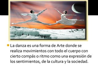  La danza es una forma de Arte donde se
realiza movimientos con todo el cuerpo con
cierto compás o ritmo como una expresión de
los sentimientos, de la cultura y la sociedad.
 