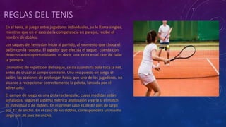 REGLAS DEL TENIS
En el tenis, al juego entre jugadores individuales, se le llama singles,
mientras que en el caso de la competencia en parejas, recibe el
nombre de dobles.
Los saques del tenis dan inicio al partido, al momento que choca el
balón con la raqueta. El jugador que efectúa el saque, cuenta con
derecho a dos oportunidades, es decir, una extra en el caso de fallar
la primera.
Un motivo de repetición del saque, se da cuando la bola toca la net,
antes de cruzar al campo contrario. Una vez puesto en juego el
balón, las acciones de prolongan hasta que uno de los jugadores, no
alcance a recepcionar correctamente la pelota, lanzada por el
adversario.
El campo de juego es una pista rectangular, cuyas medidas están
señaladas, según el sistema métrico anglosajón y varía si el match
es individual o de dobles. En el primer caso es de 87 pies de largo
por 27 de ancho. En el caso de los dobles, corresponderá un mismo
largo por 36 pies de ancho.
 