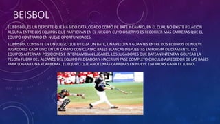BEISBOL
EL BÉISBOL ES UN DEPORTE QUE HA SIDO CATALOGADO COMO DE BATE Y CAMPO, EN EL CUAL NO EXISTE RELACIÓN
ALGUNA ENTRE LOS EQUIPOS QUE PARTICIPAN EN EL JUEGO Y CUYO OBJETIVO ES RECORRER MÁS CARRERAS QUE EL
EQUIPO CONTRARIO EN NUEVE OPORTUNIDADES.
EL BÉISBOL CONSISTE EN UN JUEGO QUE UTILIZA UN BATE, UNA PELOTA Y GUANTES ENTRE DOS EQUIPOS DE NUEVE
JUGADORES CADA UNO EN UN CAMPO CON CUATRO BASES BLANCAS DISPUESTAS EN FORMA DE DIAMANTE. LOS
EQUIPOS ALTERNAN POSICIONES E INTERCAMBIAN LUGARES, LOS JUGADORES QUE BATEAN INTENTAN GOLPEAR LA
PELOTA FUERA DEL ALCANCE DEL EQUIPO FILDEADOR Y HACER UN PASE COMPLETO CIRCULO ALREDEDOR DE LAS BASES
PARA LOGRAR UNA «CARRERA«. EL EQUIPO QUE ANOTE MÁS CARRERAS EN NUEVE ENTRADAS GANA EL JUEGO.
 