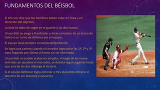 FUNDAMENTOS DEL BÉISBOL
El tiro nos dice que los hombros deben estar en línea y en
dirección del objetivo.
La bola se debe de coger en el guante y las dos manos.
Un partido se juega a 9 entradas y éstas consisten de un turno de
bateo y un turno de defensa por el equipo.
El equipo local siempre comienza defendiendo.
Se logra una carrera cuando el corredor logra pisar las 1ª, 2ª y 3ª
base llegando por último al home sin ser eliminado.
Un partido no puede acabar en empate, si luego de las nueve
entradas así quedase el marcador, se deberá seguir jugando hasta
que uno de los dos obtenga la victoria.
Si el equipo defensor logra eliminar a tres atacantes obtiene el
derecho de ser atacante y viceversa
 