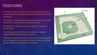 POSICIONES
El lanzador, que se coloca en el centro del diamante para
lanzar la bola desde una zona ligeramente elevada llamada
montículo.
El receptor o cátcher que se coloca detrás del home y que
recibe los lanzamientos que el bateador falle.
Un jugador en cada base ya sea en primera, segunda y
tercera base.
Entre la segunda y tercera base se coloca un jugador
adicional llamado shortstop o paracorto.
Outfielders o jardineros que se colocan en la zona outfield y
que se designan como izquierdo, central y derecho, vistos
desde la óptica del bateador, o del cátcher.
 
