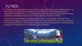 FUTBOL
EL FÚTBOL SE DEFINE EN PRIMER LUGAR COMO UN JUEGO QUE INCLUYE DOS CONTRINCANTES Y UN
ÁRBITRO CON LA CAPACIDAD DE IMPONER JUSTICIA IMPARCIAL. CADA CONTRINCANTE ESTÁ
COMPUESTO POR UN EQUIPO DE 11 JUGADORES EN CAMPO DE JUEGO CADA UNO, CON LA OPCIÓN
DE INCLUIR JUGADORES SUPLENTES EN EL TRANSCURSO DEL PARTIDO DE FÚTBOL.
EL OBJETIVO ES HACER RODAR UN BALÓN ESFÉRICO CON EL FIN DE ANOTAR UN PUNTO, CUYA
ANOTACIÓN ES VÁLIDA AL CRUZAR LA LÍNEA LÍMITE DEL ARCO CONTRARIO. CADA PUNTO LOGRADO
ES CONOCIDO COMO GOL, POR LO TANTO EL EQUIPO QUE MÁS GOLES SUME EN EL TRANSCURSO DE
90 MINUTOS –TIEMPO NETO DE UN PARTIDO- SERÁ EL GANADOR
 