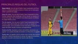PRINCIPALES REGLAS DEL FUTBOL
Saque lateral. Una vez que el balón haya traspasado una línea
lateral, se deberá proceder a tomar el balón con la mano para
volver a ponerlo en juego.
Saque de meta. Una vez que el balón haya traspasado la línea
frontal, habiendo sido tocada por última vez por un equipo en
campo de juego rival, el arquero rival deberá poner el esférico
en juego desde su arco.
Tiro de esquina. Una vez que el balón haya traspasado la línea
frontal y haya sido tocado por última vez por un equipo en
campo propio, se le concederá al rival reanudar el juego con un
saque del balón desde el vértice correspondiente.
Tarjeta amarilla. Quedará a criterio del árbitro sancionar a un
jugador con tarjeta amarilla al cometer un infracción un jugador.
Tarjeta roja. Un jugador verá la tarjeta roja al recibir dos tarjetas
amarillas y deberá abandonar el campo de juego de inmediato.
También se puede sancionar con tarjeta roja directa.
 