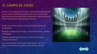 EL CAMPO DE JUEGO
El terreno de juego para practicar fútbol profesional deberá
reunir ciertas condiciones establecidas por la autoridad
deportiva conocida como FIFA (Federación Internacional de
Fútbol Asociación). Estas condiciones son:
Tendrá que incluir césped natural o artificial de forma
rectangular.
Medidas establecidas de largo. mínimo 90 metros, máximo
120 metros.
Medidas establecidas de ancho. mínimo 45 metros,
máximo 90 metros.
Los arcos deberán medir hasta 2,44 metros, con 7,32
metros de separación entre un palo lateral y el otro.
 