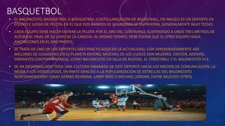 BASQUETBOL
• EL BALONCESTO, BASQUETBOL O BÁSQUETBOL (CASTELLANIZACIÓN DE BASKETBALL, EN INGLÉS) ES UN DEPORTE EN
EQUIPO Y JUEGO DE PELOTA EN EL QUE DOS BANDOS DE JUGADORES SE ENFRENTAN, GENERALMENTE BAJO TECHO.
• CADA EQUIPO DEBE HACER ENTRAR LA PELOTA POR EL ARO DEL CONTRARIO, SUSPENDIDO A UNOS TRES METROS DE
ALTURA AL FINAL DE SU LADO DE LA CANCHA. AL MISMO TIEMPO, DEBE EVITAR QUE EL OTRO EQUIPO HAGA
ANOTACIONES EN EL ARO PROPIO.
• SE TRATA DE UNO DE LOS DEPORTES MÁS PRACTICADOS EN LA ACTUALIDAD, CON APROXIMADAMENTE 400
MILLONES DE JUGADORES EN EL PLANETA ENTERO, MUCHOS DE LOS CUALES SON MUJERES. EXISTEN, ADEMÁS,
VARIANTES CONTEMPORÁNEAS, COMO BALONCESTO EN SILLA DE RUEDAS, EL STREETBALL Y EL BALONCESTO 3×3.
• SE HA DESARROLLADO TODA UNA CULTURA EMANADA DE ESTE DEPORTE HACIA LOS MEDIOS DE COMUNICACIÓN, LA
MODA Y LOS VIDEOJUEGOS, EN PARTE GRACIAS A LA POPULARIZACIÓN DE ESTRELLAS DEL BALONCESTO
NORTEAMERICANO COMO DENNIS RODMAN, LARRY BIRD O MICHAEL JORDAN, ENTRE MUCHOS OTROS.
 