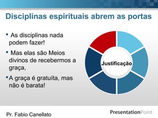 Pr. Fabio Canellato
Disciplinas espirituais abrem as portas
Justificação
 As disciplinas nada
podem fazer!
 Mas elas são Meios
divinos de recebermos a
graça,
A graça é gratuíta, mas
não é barata!
 