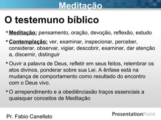 Pr. Fabio Canellato
Meditação
 Meditação: pensamento, oração, devoção, reflexão, estudo
 Contemplação: ver, examinar, inspecionar, perceber,
considerar, observar, vigiar, descobrir, examinar, dar atenção
a, discernir, distinguir
 Ouvir a palavra de Deus, refletir em seus feitos, relembrar os
atos divinos, ponderar sobre sua Lei. A ênfase está na
mudança de comportamento como resultado do encontro
com o Deus vivo.
 O arrependimento e a obediênciasão traços essenciais a
quaisquer conceitos de Meditação
O testemuno bíblico
 