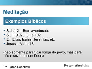 Pr. Fabio Canellato
Meditação
Exemplos Bíblicos
 SL1:1-2 – Bem aventurado
 SL 119:97, 101 e 102
 Eli, Elias, Isaias, Jeremias, etc
 Jesus – Mt 14:13
(não somente para ficar longe do povo, mas para
ficar sozinho com Deus)
 