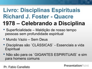Pr. Fabio Canellato
Livro: Disciplinas Espirituais
Richard J. Foster - Quacre
 Superficialidade – Maldição de nosso tempo
pessoas sem profundidade espiritual
 Mundo Vazio – Sem Deus
 Disciplinas são `CLÁSSICAS` - Essenciais a vida
Espiritual
 Não são para os `GIGANTES ESPIRITUAIS` e sim
para homens comuns
1978 – Celebrando a Disciplina
 