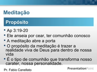 Pr. Fabio Canellato
Meditação
Propósito
 Ap 3:19-20
 Ele anseia por cear, ter comunhão conosco
 A meditação abre a porta
 O propósito da meditação é trazer a
realidade viva de Deus para dentro de nossa
vida
 É o tipo de comunhão que transforma nosso
carater, nossa personalidade.
 