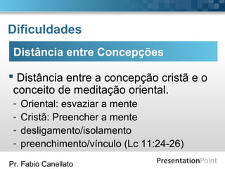 Pr. Fabio Canellato
Dificuldades
 Distância entre a concepção cristã e o
conceito de meditação oriental.
- Oriental: esvaziar a mente
- Cristã: Preencher a mente
- desligamento/isolamento
- preenchimento/vínculo (Lc 11:24-26)
Distância entre Concepções
 