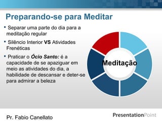 Pr. Fabio Canellato
Preparando-se para Meditar
Meditação
 Separar uma parte do dia para a
meditação regular
 Silêncio Interior VS Atividades
Frenéticas
 Praticar o Ócio Santo: é a
capacidade de se apaziguar em
meio as atividades do dia, a
habilidade de descansar e deter-se
para admirar a beleza
 
