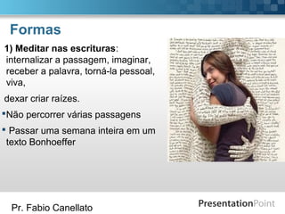 Pr. Fabio Canellato
Formas
1) Meditar nas escrituras:
internalizar a passagem, imaginar,
receber a palavra, torná-la pessoal,
viva,
dexar criar raízes.
Não percorrer várias passagens
 Passar uma semana inteira em um
texto Bonhoeffer
 