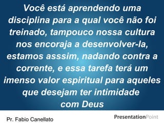 Pr. Fabio Canellato
Você está aprendendo uma
disciplina para a qual você não foi
treinado, tampouco nossa cultura
nos encoraja a desenvolver-la,
estamos asssim, nadando contra a
corrente, e essa tarefa terá um
imenso valor espiritual para aqueles
que desejam ter intimidade
com Deus
 