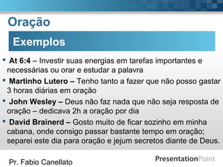 Pr. Fabio Canellato
Oração
Exemplos
 At 6:4 – Investir suas energias em tarefas importantes e
necessárias ou orar e estudar a palavra
 Martinho Lutero – Tenho tanto a fazer que não posso gastar
3 horas diárias em oração
 John Wesley – Deus não faz nada que não seja resposta de
oração – dedicava 2h a oração por dia
 David Brainerd – Gosto muito de ficar sozinho em minha
cabana, onde consigo passar bastante tempo em oração;
separei este dia para oração e jejum secretos diante de Deus.
 