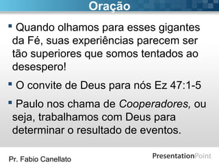 Pr. Fabio Canellato
Oração
 Quando olhamos para esses gigantes
da Fé, suas experiências parecem ser
tão superiores que somos tentados ao
desespero!
 O convite de Deus para nós Ez 47:1-5
 Paulo nos chama de Cooperadores, ou
seja, trabalhamos com Deus para
determinar o resultado de eventos.
 